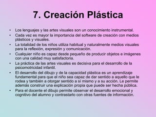 7. Creación Plástica
• Los lenguajes y las artes visuales son un conocimiento instrumental.
• Cada vez es mayor la importancia del software de creación con medios
plásticos y visuales.
• La totalidad de los niños utiliza habitual y naturalmente medios visuales
para la reflexión, expresión y comunicación.
• Cualquier niño es capaz desde pequeño de producir objetos e imágenes
con una calidad muy satisfactoria.
• La práctica de las artes visuales es decisiva para el desarrollo de la
psicomotricidad infantil.
• El desarrollo del dibujo y de la capacidad plástica es un aprendizaje
fundamental para que el niño sea capaz de dar sentido a aquello que le
rodea y también a otorgar sentido a sí mismo y a su acción. Le permite
además construir una explicación propia que puede ser hecha pública.
• Para el docente el dibujo permite observar el desarrollo emocional y
cognitivo del alumno y contrastarlo con otras fuentes de información.
 