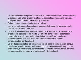 La forma tiene una importancia radical en como el contenido es comunicado
y recibido. Las artes ayudan a refinar la sensibilidad necesaria para que
cualquier producto sea más eficaz y atractivo.
• Evitar lo cutre, es preciso buscar la calidad.
• Las artes estimulan el aprecio del proceso de trabajo, la atención por la
calidad del producto final, etc.
• La práctica de las Artes Visuales introduce al alumno en el terreno de la
experiencia estética como medio y como fin para obtener satisfacción
personal y grupal. La experiencia estética espontánea puede ser
complementada con una búsqueda consciente de resultados
caracterizados por la calidad.
• La producción artística es un camino crucial para la comprensión porque
permiten a los alumnos experimentar con conexiones creativas y críticas
entre forma, sentimiento y conocimiento. Capacita a los alumnos a través
de su expresión de ideas y la construcción de identidad.
 
