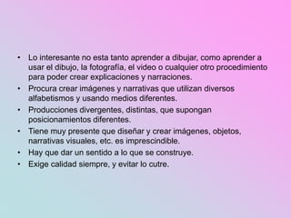 • Lo interesante no esta tanto aprender a dibujar, como aprender a
usar el dibujo, la fotografía, el video o cualquier otro procedimiento
para poder crear explicaciones y narraciones.
• Procura crear imágenes y narrativas que utilizan diversos
alfabetismos y usando medios diferentes.
• Producciones divergentes, distintas, que supongan
posicionamientos diferentes.
• Tiene muy presente que diseñar y crear imágenes, objetos,
narrativas visuales, etc. es imprescindible.
• Hay que dar un sentido a lo que se construye.
• Exige calidad siempre, y evitar lo cutre.
 