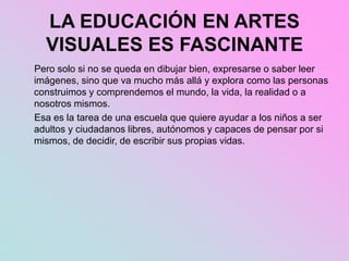 LA EDUCACIÓN EN ARTES
VISUALES ES FASCINANTE
Pero solo si no se queda en dibujar bien, expresarse o saber leer
imágenes, sino que va mucho más allá y explora como las personas
construimos y comprendemos el mundo, la vida, la realidad o a
nosotros mismos.
Esa es la tarea de una escuela que quiere ayudar a los niños a ser
adultos y ciudadanos libres, autónomos y capaces de pensar por si
mismos, de decidir, de escribir sus propias vidas.
 