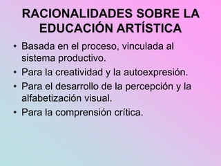 RACIONALIDADES SOBRE LA
EDUCACIÓN ARTÍSTICA
• Basada en el proceso, vinculada al
sistema productivo.
• Para la creatividad y la autoexpresión.
• Para el desarrollo de la percepción y la
alfabetización visual.
• Para la comprensión crítica.
 