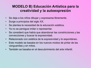 MODELO B) Educación Artística para la
creatividad y la autoexpresión
• Se deja a los niños dibujar y expresarse libremente.
• Surge a principios del siglo XX.
• Se plantea la necesidad de la educación estética.
• Ya no se persigue imitar o representar.
• Se consideró que había que abandonar las constricciones y las
convecciones y buscar la expresividad.
• Relacionado con estética de la expresividad y lo espontáneo.
• Este modelo se basaba en los nuevos modos de pintar de las
vanguardias y en mitos.
• También se basaba en el descubrimiento del arte infantil.
 