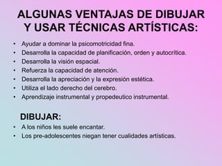 ALGUNAS VENTAJAS DE DIBUJAR
Y USAR TÉCNICAS ARTÍSTICAS:
• Ayudar a dominar la psicomotricidad fina.
• Desarrolla la capacidad de planificación, orden y autocrítica.
• Desarrolla la visión espacial.
• Refuerza la capacidad de atención.
• Desarrolla la apreciación y la expresión estética.
• Utiliza el lado derecho del cerebro.
• Aprendizaje instrumental y propedeutico instrumental.
DIBUJAR:
• A los niños les suele encantar.
• Los pre-adolescentes niegan tener cualidades artísticas.
 