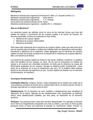 Estática                                             Introducción a la Estática

Bibliografía

Mecánica vectorial para ingeniería (Ferdinand P. Beer y E. Russell Johnton Jr.)
Mecánica vectorial para ingenieros(     Harry Nara.)
Mecánica vectoria para ingenieros(      T. C. Huang)
Curso breve de mecánica teórica (S.M. Targ.)
Mecánica vectorial para ingenieros – estática (R. C.. Hibbelerr)

Que es la Mecánica?

La mecánica puede ser definida como la rama de las ciencias físicas que trata del
estado de reposo o movimiento de los cuerpos sujetos a la acción de fuerzas. En
términos generales, el tema se subdivide en tres ramas:
      Mecánica de cuerpos rígidos
      Mecánica de cuerpos deformables
      Mecánica de fluidos.

Esta clase trata solamente de la mecánica de cuerpos rígidos, dado que esta rama es la
que se requiere para el diseño y análisis de múltiples tipos de dispositivos estructurales,
mecánicos y eléctricos de la ingeniería. Debe agregarse que la mecánica de cuerpos
rígidos es parte de la base necesaria en el estudio de la mecánica de cuerpos deforma-
bles y la mecánica de fluidos.

La mecánica de cuerpos rígidos se divide en dos áreas: estática y dinámica. La estática
trata del equilibrio de los cuerpos, es decir, de los que se encuentran en estado de
reposo o se mueven con velocidad constante; en tanto que la dinámica se ocupa del
Movimiento acelerado de los cuerpos. Aunque la estática puede considerarse como
parte de la dinámica en la que la aceleración sea cero. En la estática debe tratarse
aparte en los estudios de ingeniería ya que muchos objetos se diseñan con la intención
de permanecer en equilibrio.


Conceptos fundamentales

Cantidades Básicas: longitud, tiempo, masa (propiedad de la materia por medio de la
cual podemos comparar la acción de un cuerpo sobre otro) y la fuerza (acción de tirar o
empujar ejercida por un cuerpo sobre el otro).

Idealizaciones: En la mecánica se usan modelos o idealizaciones para simplificar la
aplicación de la teoría. Algunas de las idealizaciones más importantes se definirán
ahora; otras idealizaciones notables, por otra parte, se explicarán en el momento
oportuno.

Partícula: Una partícula tiene masa pero tamaño despreciable. Por ejemplo, el tamaño
de la Tierra es insignificante comparado con el de su órbita y, por tanto, la Tierra puede
pensarse como si fuera una partícula al estudiar su movimiento orbital. Cuando un
                                                                                    1
                                                           Ing. Sergio Navarro Hudiel
 