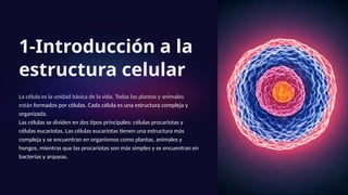 1-Introducción a la
estructura celular
La célula es la unidad básica de la vida. Todas las plantas y animales
están formados por células. Cada célula es una estructura compleja y
organizada.
Las células se dividen en dos tipos principales: células procariotas y
células eucariotas. Las células eucariotas tienen una estructura más
compleja y se encuentran en organismos como plantas, animales y
hongos, mientras que las procariotas son más simples y se encuentran en
bacterias y arqueas.
 
