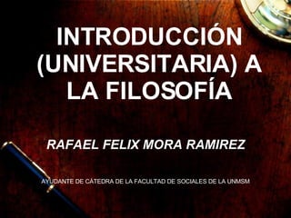 INTRODUCCIÓN (UNIVERSITARIA) A LA FILOSOFÍA RAFAEL FELIX MORA RAMIREZ AYUDANTE DE CÁTEDRA DE LA FACULTAD DE SOCIALES DE LA UNMSM 