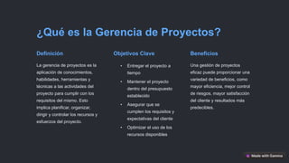 ¿Qué es la Gerencia de Proyectos?
Definición
La gerencia de proyectos es la
aplicación de conocimientos,
habilidades, herramientas y
técnicas a las actividades del
proyecto para cumplir con los
requisitos del mismo. Esto
implica planificar, organizar,
dirigir y controlar los recursos y
esfuerzos del proyecto.
Objetivos Clave
• Entregar el proyecto a
tiempo
• Mantener el proyecto
dentro del presupuesto
establecido
• Asegurar que se
cumplen los requisitos y
expectativas del cliente
• Optimizar el uso de los
recursos disponibles
Beneficios
Una gestión de proyectos
eficaz puede proporcionar una
variedad de beneficios, como
mayor eficiencia, mejor control
de riesgos, mayor satisfacción
del cliente y resultados más
predecibles.
 