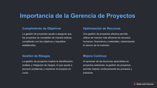 Importancia de la Gerencia de Proyectos
Cumplimiento de Objetivos
La gestión de proyectos ayuda a asegurar que
los proyectos se completen de manera exitosa,
cumpliendo con los objetivos y requisitos
establecidos.
Optimización de Recursos
Una gestión de proyectos efectiva permite
utilizar de manera más eficiente los recursos
humanos, financieros y materiales, maximizando
el retorno de la inversión.
Gestión de Riesgos
La gestión de proyectos implica la identificación,
análisis y mitigación de riesgos, lo que ayuda a
prevenir problemas y mantener el proyecto en
curso.
Mejora Continua
Al aprender de las lecciones aprendidas en
proyectos anteriores, la gestión de proyectos
permite mejorar continuamente los procesos y
prácticas.
 