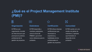 ¿Qué es el Project Management Institute
(PMI)?
Organización
El PMI es una
organización mundial
sin fines de lucro que
promueve la práctica
profesional de la
gestión de proyectos.
Estándares
El PMI desarrolla y
mantiene estándares,
como la Guía del
PMBOK, que sirven
como referencia para la
profesión.
Certificación
El PMI ofrece diversas
certificaciones que
reconocen la
experiencia y
habilidades de los
profesionales en
gestión de proyectos.
Comunidad
El PMI cuenta con una
amplia red global de
miembros y capítulos
que fomentan el
desarrollo de la
profesión.
 