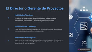 El Director o Gerente de Proyectos
Habilidades Técnicas
El director de proyecto debe tener conocimientos sólidos sobre las
metodologías, herramientas y técnicas de gestión de proyectos.
Habilidades de Liderazgo
Debe ser capaz de liderar y motivar a los equipos de proyecto, así como de
comunicarse efectivamente con los interesados.
Habilidades Estratégicas
Debe tener una visión estratégica para alinear el proyecto con los objetivos y
la estrategia de la organización.
 