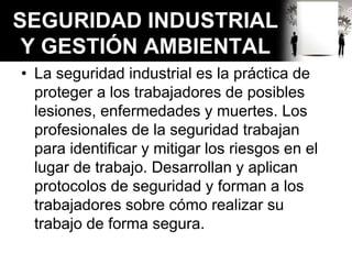 SEGURIDAD INDUSTRIAL
Y GESTIÓN AMBIENTAL
• La seguridad industrial es la práctica de
proteger a los trabajadores de posibles
lesiones, enfermedades y muertes. Los
profesionales de la seguridad trabajan
para identificar y mitigar los riesgos en el
lugar de trabajo. Desarrollan y aplican
protocolos de seguridad y forman a los
trabajadores sobre cómo realizar su
trabajo de forma segura.
 