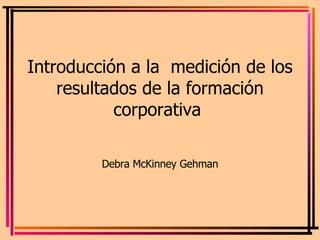 Introducción a la  medición de los resultados de la formación corporativa  Debra McKinney Gehman 