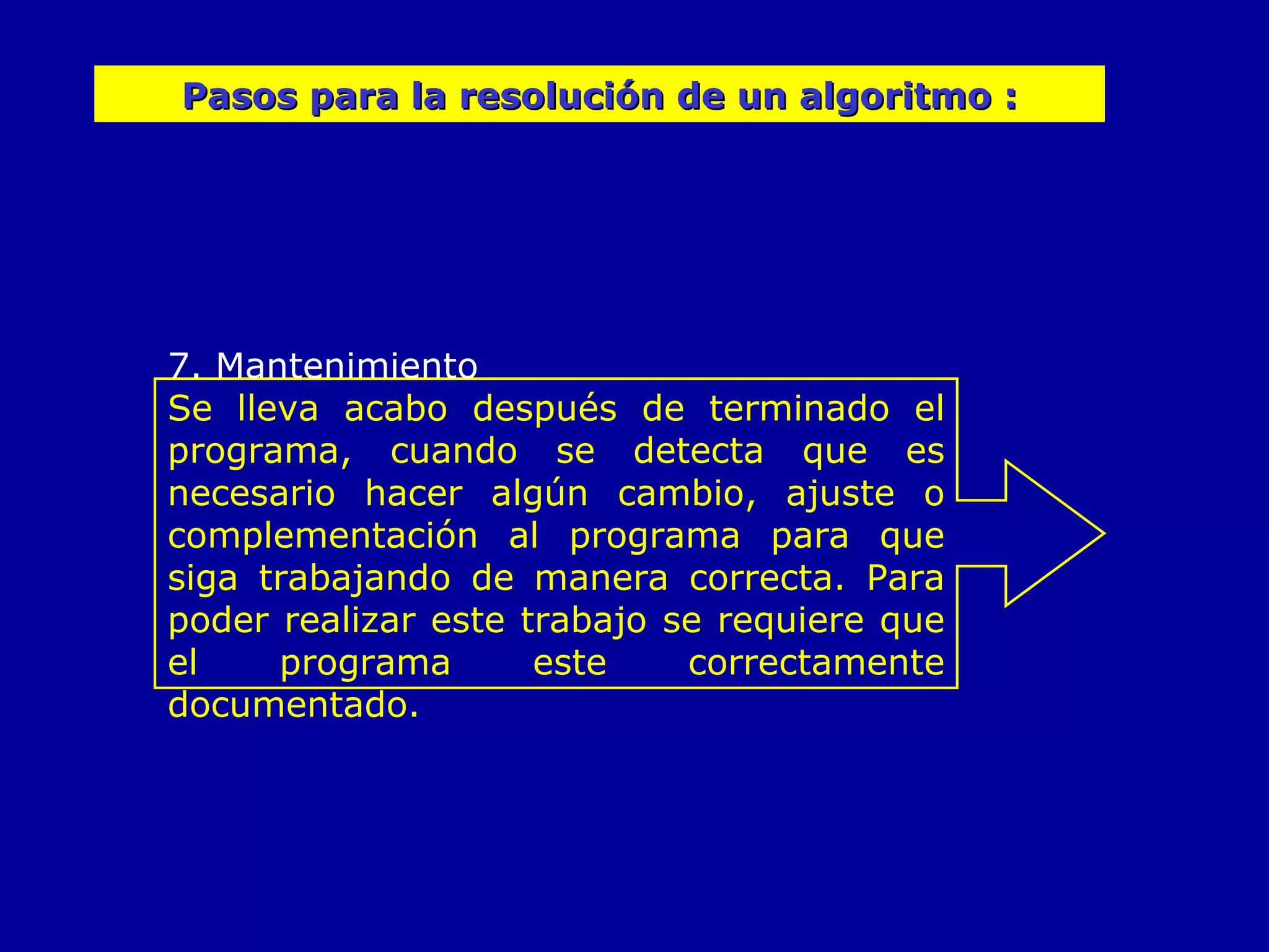 7. Mantenimiento Se lleva acabo después de terminado el programa, cuando se detecta que es necesario hacer algún cambio, ajuste o complementación al programa para que siga trabajando de manera correcta. Para poder realizar este trabajo se requiere que el programa este correctamente documentado. Pasos para la resolución de un algoritmo : 