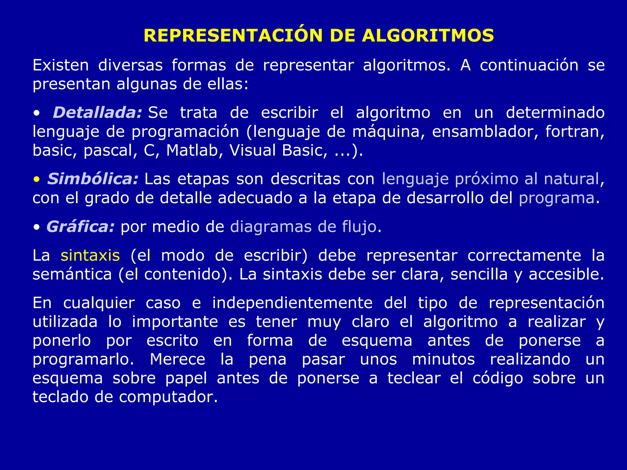 REPRESENTACIÓN DE ALGORITMOS Existen diversas formas de representar algoritmos. A continuación se presentan algunas de ellas: Detallad a:   Se trata de escribir el algoritmo en un determinado lenguaje de programación (lenguaje de máquina, ensamblador, fortran, basic, pascal, C, Matlab, Visual Basic, ...). Simbólic a:   Las etapas son descritas con  lenguaje próximo al natural , con el grado de detalle adecuado a la etapa de desarrollo del  programa . Gráfic a:   por medio de  diagramas de flujo . La  sintaxis  (el modo de escribir) debe representar correctamente la semántica (el contenido). La sintaxis debe ser clara, sencilla y accesible. En cualquier caso e independientemente del tipo de representación utilizada lo importante es tener muy claro el algoritmo a realizar y ponerlo por escrito en forma de esquema antes de ponerse a programarlo. Merece la pena pasar unos minutos realizando un esquema sobre papel antes de ponerse a teclear el código sobre un teclado de computador. 