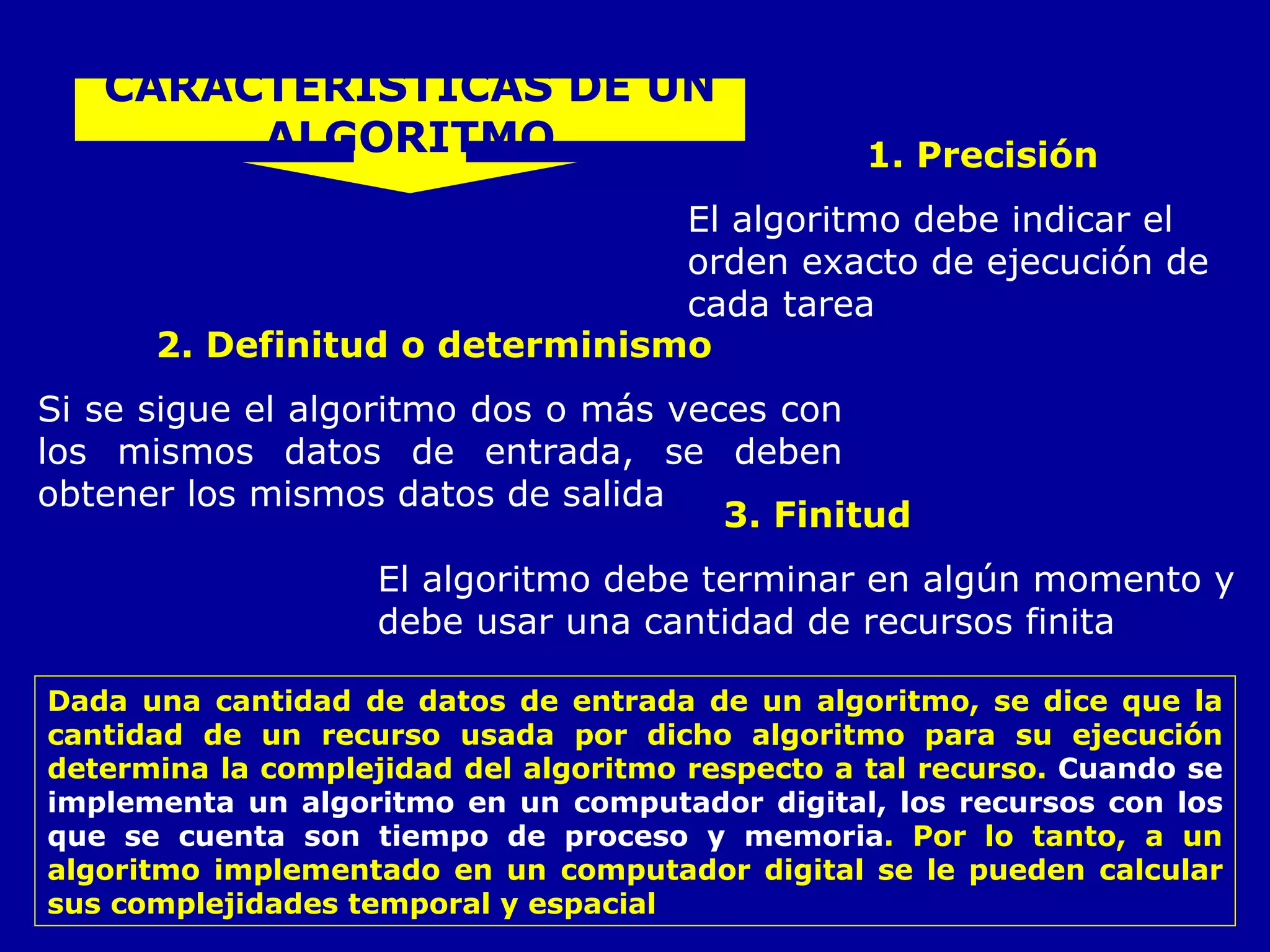 1. Precisión El algoritmo debe indicar el orden exacto de ejecución de cada tarea   CARACTERISTICAS DE UN ALGORITMO 2. Definitud o determinismo  Si se sigue el algoritmo dos o más veces con los mismos datos de entrada, se deben obtener los mismos datos de salida   3. Finitud El algoritmo debe terminar en algún momento y debe usar una cantidad de recursos finita  Dada una cantidad de datos de entrada de un algoritmo, se dice que la cantidad de un recurso usada por dicho algoritmo para su ejecución determina la   complejidad del algoritmo respecto a tal recurso.  Cuando se implementa un algoritmo en un computador digital, los recursos con los que se cuenta son tiempo de proceso y memoria . Por lo tanto, a un algoritmo implementado en un computador digital se le pueden calcular sus complejidades temporal y espacial  