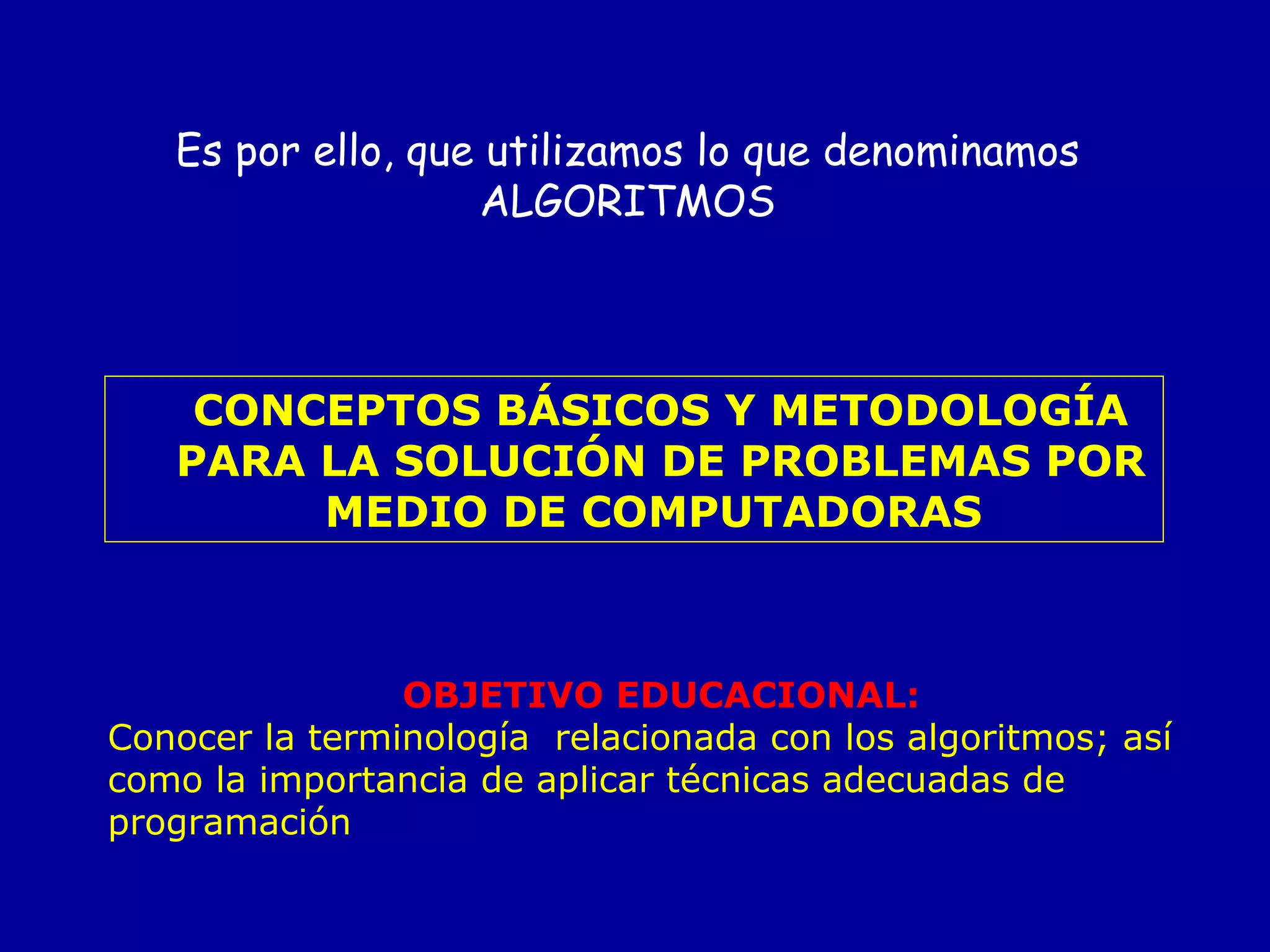 CONCEPTOS BÁSICOS Y METODOLOGÍA PARA LA SOLUCIÓN DE PROBLEMAS POR MEDIO DE COMPUTADORAS   OBJETIVO EDUCACIONAL: Conocer la terminología  relacionada con los algoritmos; así como la importancia de aplicar técnicas adecuadas de programación   Es por ello, que utilizamos lo que denominamos ALGORITMOS 
