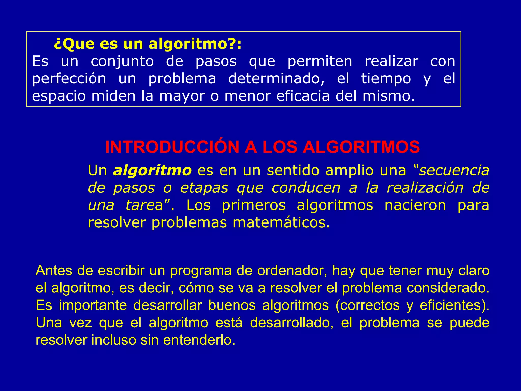 ¿Que es un algoritmo?:   Es un conjunto de pasos que permiten realizar con perfección un problema determinado, el tiempo y el espacio miden la mayor o menor eficacia del mismo.   INTRODUCCIÓN A LOS ALGORITMOS Un  algoritmo  es en un sentido amplio una  “secuencia de pasos o etapas que conducen a la realización de una tare a”. Los primeros algoritmos nacieron para resolver problemas matemáticos. Antes de escribir un programa de ordenador, hay que tener muy claro el algoritmo, es decir, cómo se va a resolver el problema considerado. Es importante desarrollar buenos algoritmos (correctos y eficientes). Una vez que el algoritmo está desarrollado, el problema se puede resolver incluso sin entenderlo. 