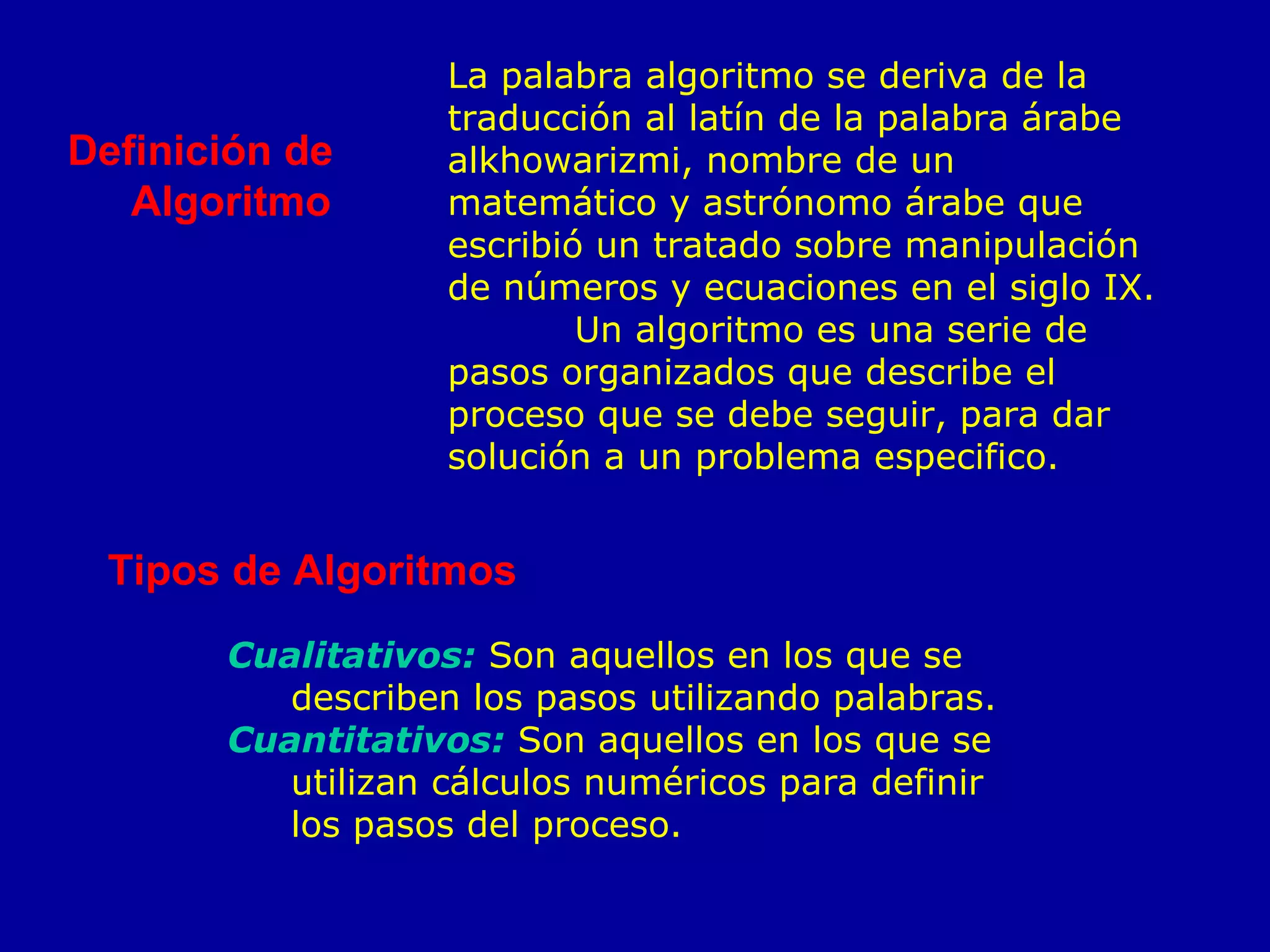 Definición de Algoritmo  La palabra algoritmo se deriva de la traducción al latín de la palabra árabe alkhowarizmi, nombre de un matemático y astrónomo árabe que escribió un tratado sobre manipulación de números y ecuaciones en el siglo IX. Un algoritmo es una serie de pasos organizados que describe el proceso que se debe seguir, para dar solución a un problema especifico. Tipos de Algoritmos  Cualitativos:  Son aquellos en los que se describen los pasos utilizando palabras. Cuantitativos:  Son aquellos en los que se utilizan cálculos numéricos para definir los pasos del proceso. 