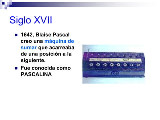 Siglo XVII
 1642, Blaise Pascal
creo una máquina de
sumar que acarreaba
de una posición a la
siguiente.
 Fue conocida como
PASCALINA
 