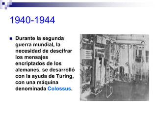 1940-1944
 Durante la segunda
guerra mundial, la
necesidad de descifrar
los mensajes
encriptados de los
alemanes, se desarrolló
con la ayuda de Turing,
con una máquina
denominada Colossus.
 