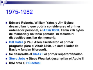 1975-1982
 Edward Roberts, William Yates y Jim Bybee
desarrollan lo que podría considerarse el primer
ordenador personal, el Altair 8800. Tenía 256 bytes
de memoria y no tenía pantalla, ni teclado ni
dispositivo auxiliar de memoria.
 Bill Gates y Paul Allen escribieron el primer
programa para el Altair 8800, un compilador de
Basic y fundan Microsoft.
 Se desarrolla el CRAY I el primer superordenador.
 Steve Jobs y Steve Wozniak desarrollan el Apple II
 IBM crea el PC actual
 