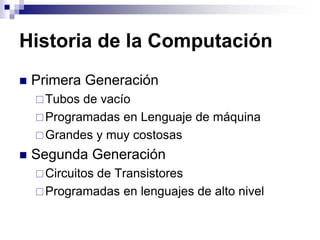 Historia de la Computación
 Primera Generación
Tubos de vacío
Programadas en Lenguaje de máquina
Grandes y muy costosas
 Segunda Generación
Circuitos de Transistores
Programadas en lenguajes de alto nivel
 