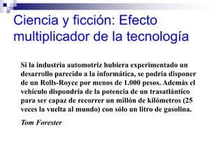 Ciencia y ficción: Efecto
multiplicador de la tecnología
Si la industria automotriz hubiera experimentado un
desarrollo parecido a la informática, se podría disponer
de un Rolls-Royce por menos de 1.000 pesos. Además el
vehículo dispondría de la potencia de un trasatlántico
para ser capaz de recorrer un millón de kilómetros (25
veces la vuelta al mundo) con sólo un litro de gasolina.
Tom Forester
 