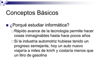 Conceptos Básicos
 ¿Porqué estudiar informática?
Rápido avance de la tecnología permite hacer
cosas inimaginables hasta hace pocos años
Si la industria automotriz hubiese tenido un
progreso semejante, hoy un auto nuevo
viajaría a miles de km/h y costaría menos que
un litro de gasolina
 