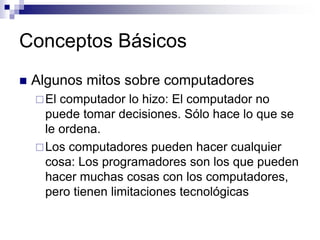 Conceptos Básicos
 Algunos mitos sobre computadores
El computador lo hizo: El computador no
puede tomar decisiones. Sólo hace lo que se
le ordena.
Los computadores pueden hacer cualquier
cosa: Los programadores son los que pueden
hacer muchas cosas con los computadores,
pero tienen limitaciones tecnológicas
 