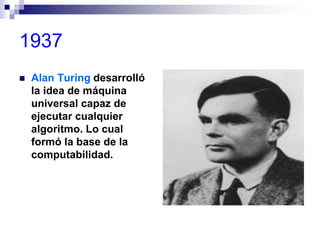 1937
 Alan Turing desarrolló
la idea de máquina
universal capaz de
ejecutar cualquier
algoritmo. Lo cual
formó la base de la
computabilidad.
 