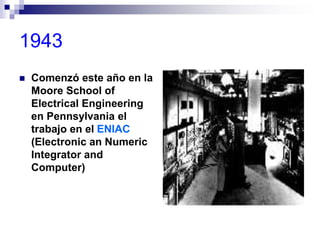 1943
 Comenzó este año en la
Moore School of
Electrical Engineering
en Pennsylvania el
trabajo en el ENIAC
(Electronic an Numeric
Integrator and
Computer)
 