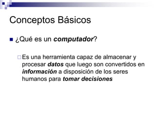 Conceptos Básicos
 ¿Qué es un computador?
Es una herramienta capaz de almacenar y
procesar datos que luego son convertidos en
información a disposición de los seres
humanos para tomar decisiones
 