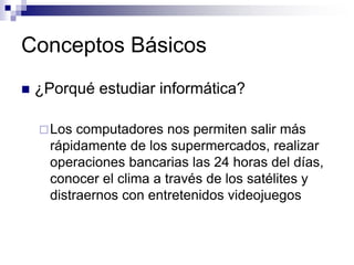 Conceptos Básicos
 ¿Porqué estudiar informática?
Los computadores nos permiten salir más
rápidamente de los supermercados, realizar
operaciones bancarias las 24 horas del días,
conocer el clima a través de los satélites y
distraernos con entretenidos videojuegos
 