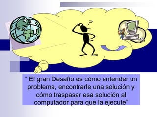 “ El gran Desafío es cómo entender un
problema, encontrarle una solución y
cómo traspasar esa solución al
computador para que la ejecute”
 