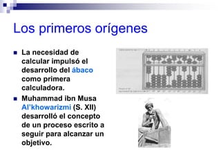 Los primeros orígenes
 La necesidad de
calcular impulsó el
desarrollo del ábaco
como primera
calculadora.
 Muhammad ibn Musa
Al’khowarizmi (S. XII)
desarrolló el concepto
de un proceso escrito a
seguir para alcanzar un
objetivo.
 
