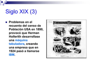 Siglo XIX (3)
 Problemas en el
recuento del censo de
Población USA en 1890,
provocó que Herman
Hollerith desarrollase
una máquina
tabuladora, creando
una empresa que en
1924 pasó a llamarse
IBM.
 