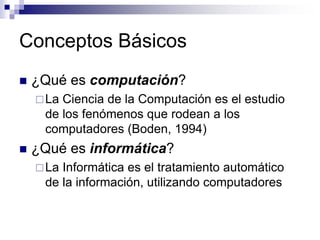 Conceptos Básicos
 ¿Qué es computación?
La Ciencia de la Computación es el estudio
de los fenómenos que rodean a los
computadores (Boden, 1994)
 ¿Qué es informática?
La Informática es el tratamiento automático
de la información, utilizando computadores
 