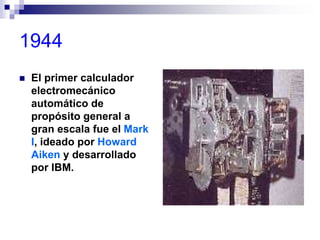 1944
 El primer calculador
electromecánico
automático de
propósito general a
gran escala fue el Mark
I, ideado por Howard
Aiken y desarrollado
por IBM.
 