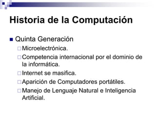Historia de la Computación
 Quinta Generación
Microelectrónica.
Competencia internacional por el dominio de
la informática.
Internet se masifica.
Aparición de Computadores portátiles.
Manejo de Lenguaje Natural e Inteligencia
Artificial.
 