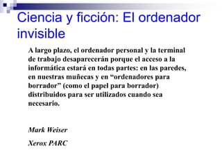 Ciencia y ficción: El ordenador
invisible
A largo plazo, el ordenador personal y la terminal
de trabajo desaparecerán porque el acceso a la
informática estará en todas partes: en las paredes,
en nuestras muñecas y en “ordenadores para
borrador” (como el papel para borrador)
distribuidos para ser utilizados cuando sea
necesario.
Mark Weiser
Xerox PARC
 