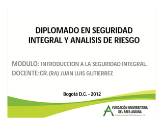 DIPLOMADO EN SEGURIDAD
INTEGRAL Y ANALISIS DE RIESGO
MODULO: INTRODUCCION A LA SEGURIDAD INTEGRAL.
DOCENTE:CR.(RA) JUAN LUIS GUTIERREZ
Bogotá D.C. - 2012
 