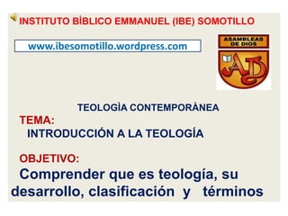INSTITUTO BÌBLICO EMMANUEL (IBE) SOMOTILLO
TEOLOGÌA CONTEMPORÀNEA
TEMA:
INTRODUCCIÓN A LA TEOLOGÍA
OBJETIVO:
Comprender que es teología, su
desarrollo, clasificación y términos
www.ibesomotillo.wordpress.com
 