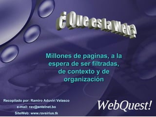Millones de paginas, a la espera de ser filtradas, de contexto y de organización ¿ Que es la Web ? WebQuest! Recopilado por: Ramiro Aduviri Velasco e-mail: rav@entelnet.bo SiteWeb: www.ravsirius.tk 
