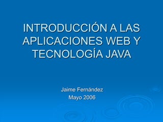 INTRODUCCIÓN A LAS
APLICACIONES WEB Y
TECNOLOGÍA JAVA
Jaime Fernández
Mayo 2006
 