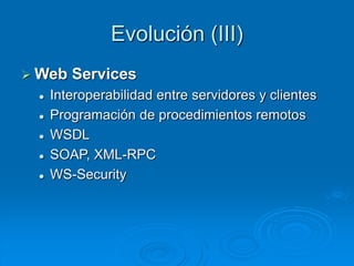 Evolución (III)
 Web Services
 Interoperabilidad entre servidores y clientes
 Programación de procedimientos remotos
 WSDL
 SOAP, XML-RPC
 WS-Security
 