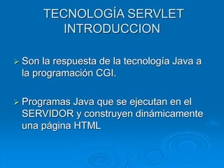 TECNOLOGÍA SERVLET
INTRODUCCION
 Son la respuesta de la tecnología Java a
la programación CGI.
 Programas Java que se ejecutan en el
SERVIDOR y construyen dinámicamente
una página HTML
 