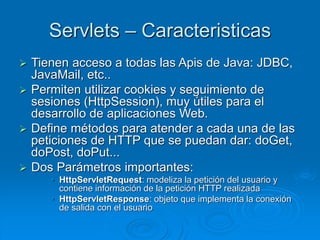 Servlets – Caracteristicas
 Tienen acceso a todas las Apis de Java: JDBC,
JavaMail, etc..
 Permiten utilizar cookies y seguimiento de
sesiones (HttpSession), muy útiles para el
desarrollo de aplicaciones Web.
 Define métodos para atender a cada una de las
peticiones de HTTP que se puedan dar: doGet,
doPost, doPut...
 Dos Parámetros importantes:
• HttpServletRequest: modeliza la petición del usuario y
contiene información de la petición HTTP realizada
• HttpServletResponse: objeto que implementa la conexión
de salida con el usuario
 