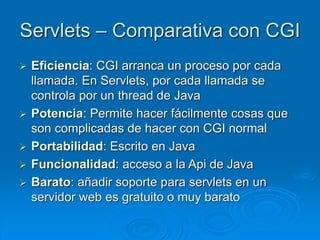 Servlets – Comparativa con CGI
 Eficiencia: CGI arranca un proceso por cada
llamada. En Servlets, por cada llamada se
controla por un thread de Java
 Potencia: Permite hacer fácilmente cosas que
son complicadas de hacer con CGI normal
 Portabilidad: Escrito en Java
 Funcionalidad: acceso a la Api de Java
 Barato: añadir soporte para servlets en un
servidor web es gratuito o muy barato
 
