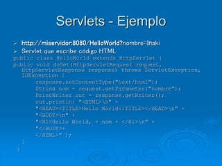 Servlets - Ejemplo
 http://miservidor:8080/HelloWorld?nombre=Iñaki
 Servlet que escribe código HTML
public class HelloWorld extends HttpServlet {
public void doGet(HttpServletRequest request,
HttpServletResponse response) throws ServletException,
IOException {
response.setContentType("text/html");
String nom = request.getParameter(“nombre”);
PrintWriter out = response.getWriter();
out.println( "<HTML>n" +
"<HEAD><TITLE>Hello World</TITLE></HEAD>n" +
"<BODY>n" +
"<H1>Hello World, + nom + </H1>n" +
"</BODY>+
</HTML>" );
}
}
 