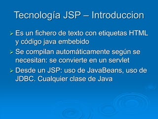Tecnología JSP – Introduccion
 Es un fichero de texto con etiquetas HTML
y código java embebido
 Se compilan automáticamente según se
necesitan: se convierte en un servlet
 Desde un JSP: uso de JavaBeans, uso de
JDBC. Cualquier clase de Java
 